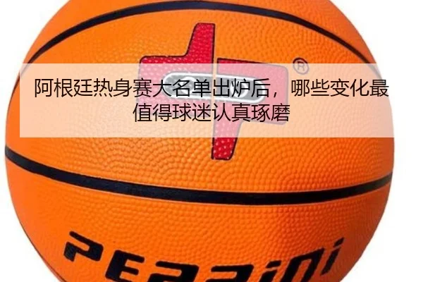 阿根廷热身赛大名单出炉后，哪些变化最值得球迷认真琢磨